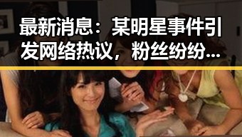 最新消息：某明星事件引发网络热议，粉丝纷纷表达关切