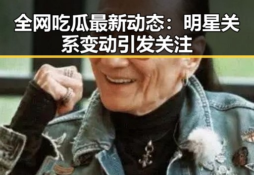 全网吃瓜最新动态：明星关系变动引发关注