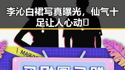 李沁白裙写真曝光，仙气十足让人心动✨