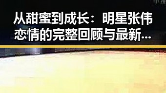 从甜蜜到成长：明星张伟恋情的完整回顾与最新动向